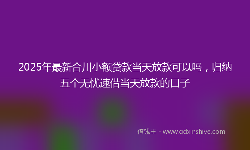 2025年最新合川小额贷款当天放款可以吗，归纳五个无忧速借当天放款的口子