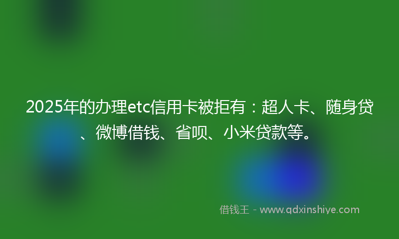 2025年的办理etc信用卡被拒有：超人卡、随身贷、微博借钱、省呗、小米贷款等。