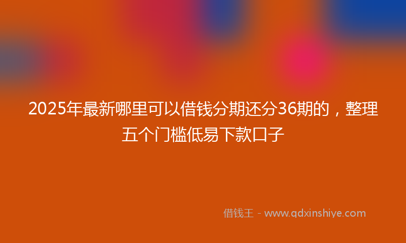 2025年最新哪里可以借钱分期还分36期的，整理五个门槛低易下款口子