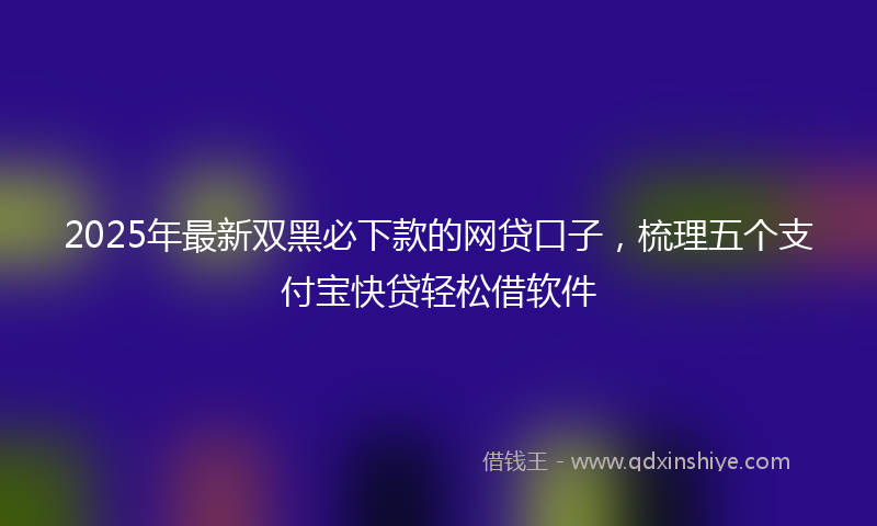 2025年最新双黑必下款的网贷口子，梳理五个支付宝快贷轻松借软件