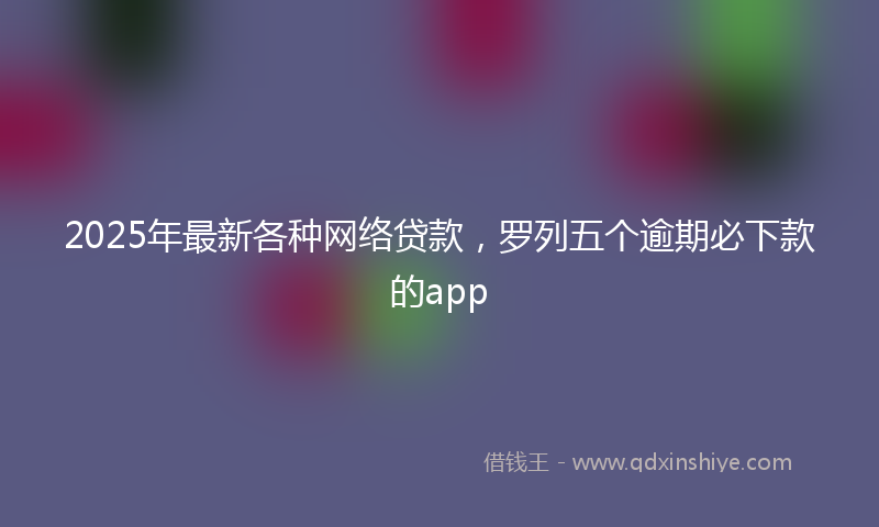 2025年最新各种网络贷款，罗列五个逾期必下款的app