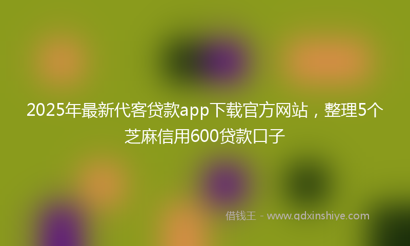 2025年最新代客贷款app下载官方网站，整理5个芝麻信用600贷款口子