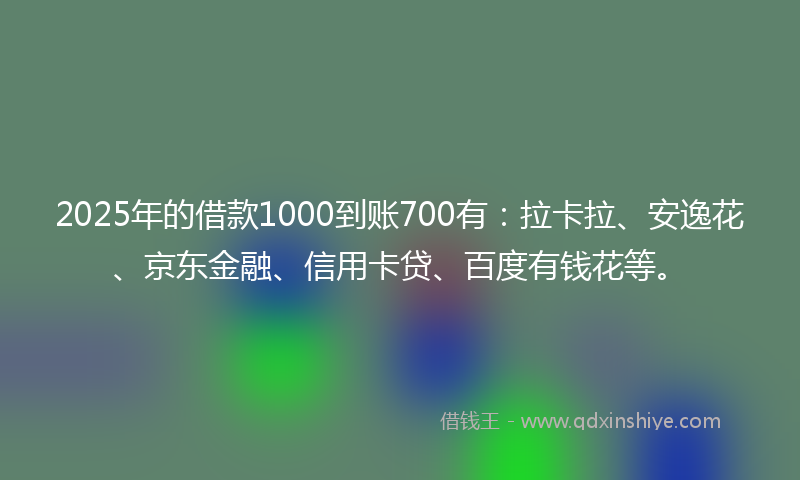 2025年的借款1000到账700有：拉卡拉、安逸花、京东金融、信用卡贷、百度有钱花等。