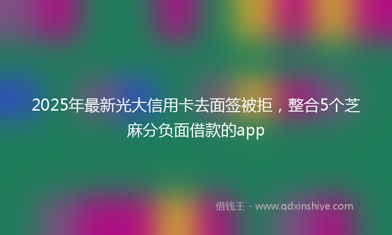 2025年最新光大信用卡去面签被拒，整合5个芝麻分负面借款的app