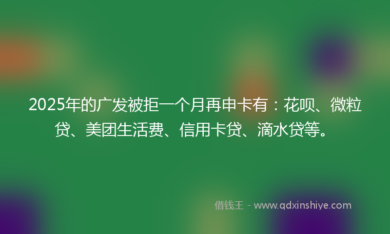 2025年的广发被拒一个月再申卡有：花呗、微粒贷、美团生活费、信用卡贷、滴水贷等。