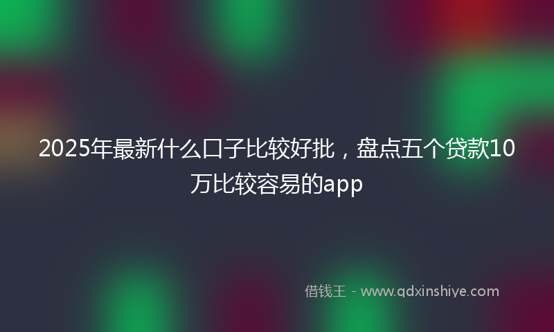 2025年最新什么口子比较好批，盘点五个贷款10万比较容易的app