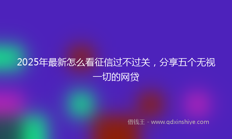 2025年最新怎么看征信过不过关，分享五个无视一切的网贷