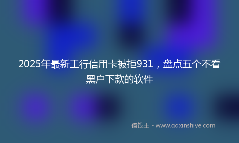 2025年最新工行信用卡被拒931，盘点五个不看黑户下款的软件