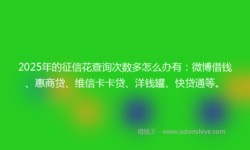 2025年的征信花查询次数多怎么办有：微博借钱、惠商贷、维信卡卡贷、洋钱罐、快贷通等。