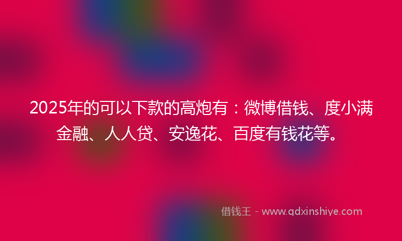 2025年的可以下款的高炮有：微博借钱、度小满金融、人人贷、安逸花、百度有钱花等。