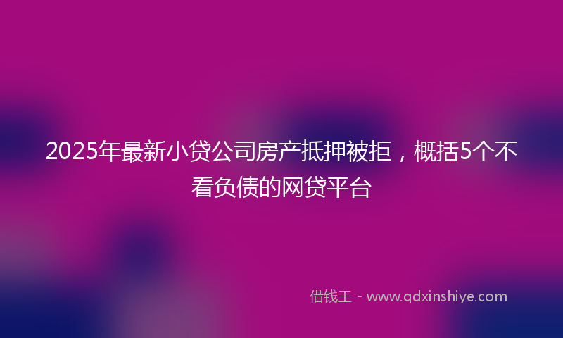 2025年最新小贷公司房产抵押被拒，概括5个不看负债的网贷平台