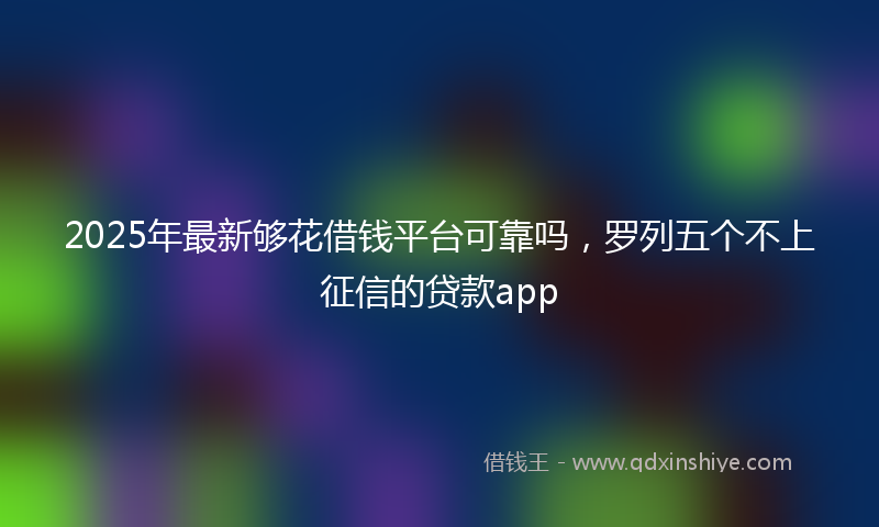 2025年最新够花借钱平台可靠吗，罗列五个不上征信的贷款app