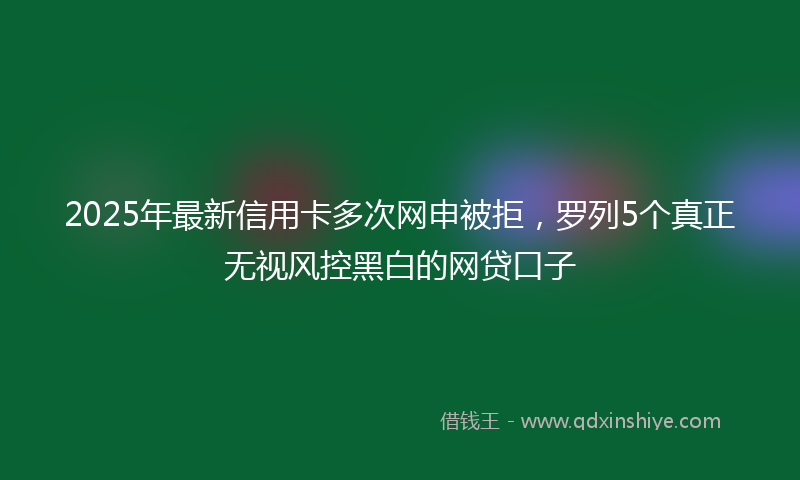 2025年最新信用卡多次网申被拒，罗列5个真正无视风控黑白的网贷口子