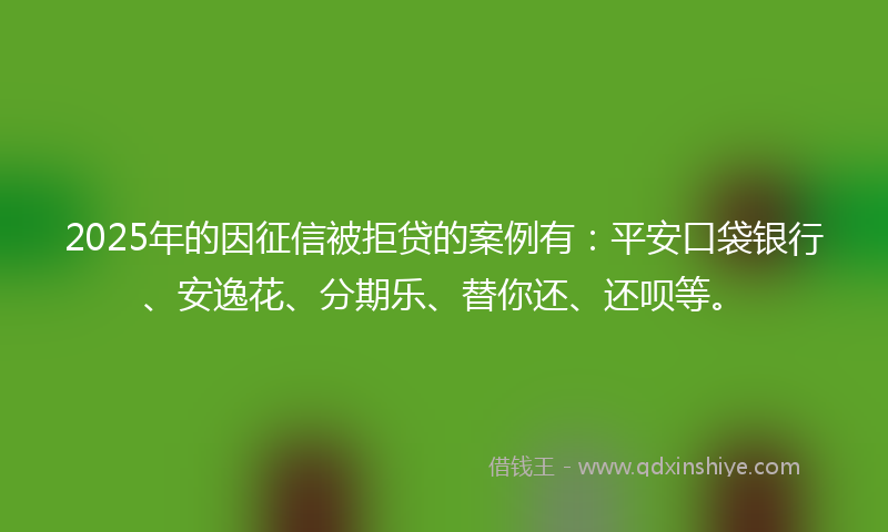 2025年的因征信被拒贷的案例有：平安口袋银行、安逸花、分期乐、替你还、还呗等。