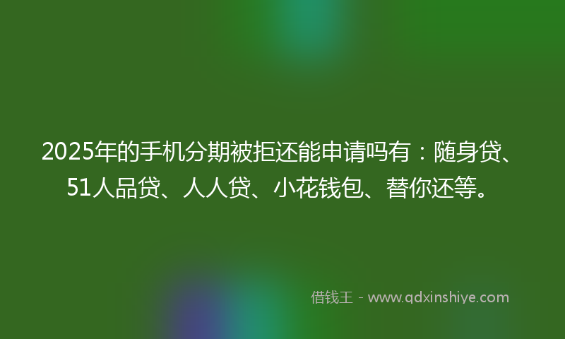 2025年的手机分期被拒还能申请吗有：随身贷、51人品贷、人人贷、小花钱包、替你还等。