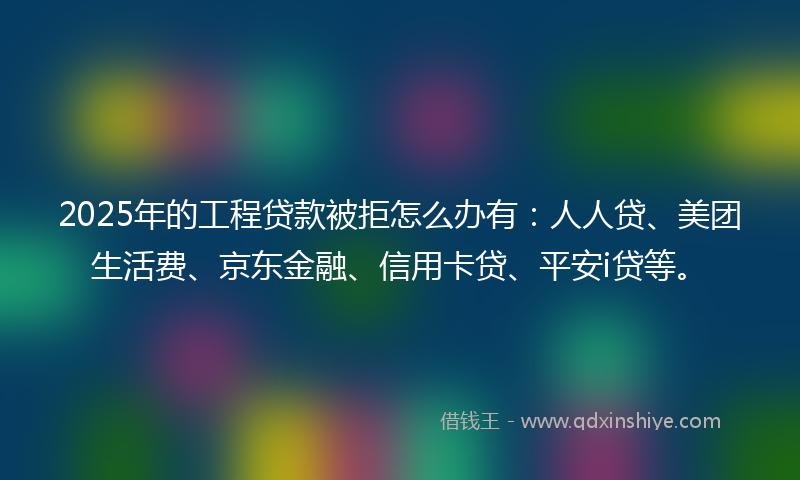 2025年的工程贷款被拒怎么办有：人人贷、美团生活费、京东金融、信用卡贷、平安i贷等。