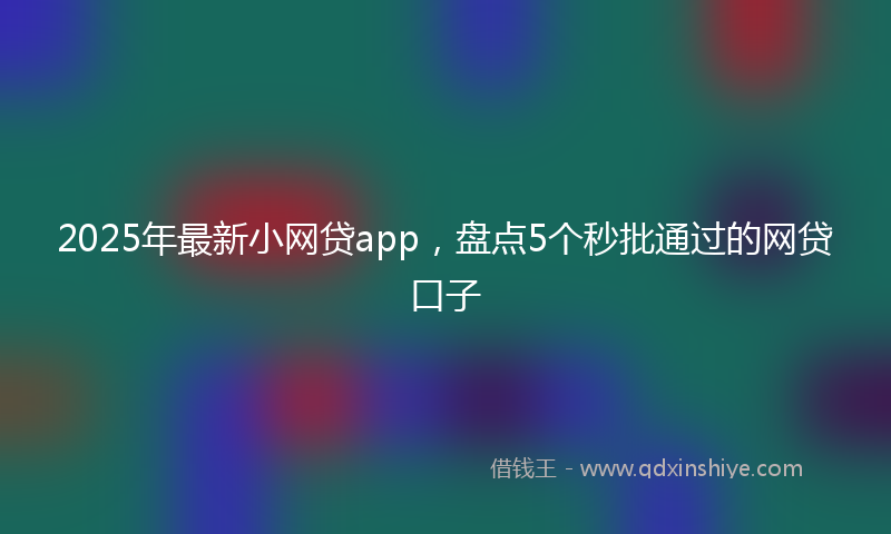 2025年最新小网贷app，盘点5个秒批通过的网贷口子
