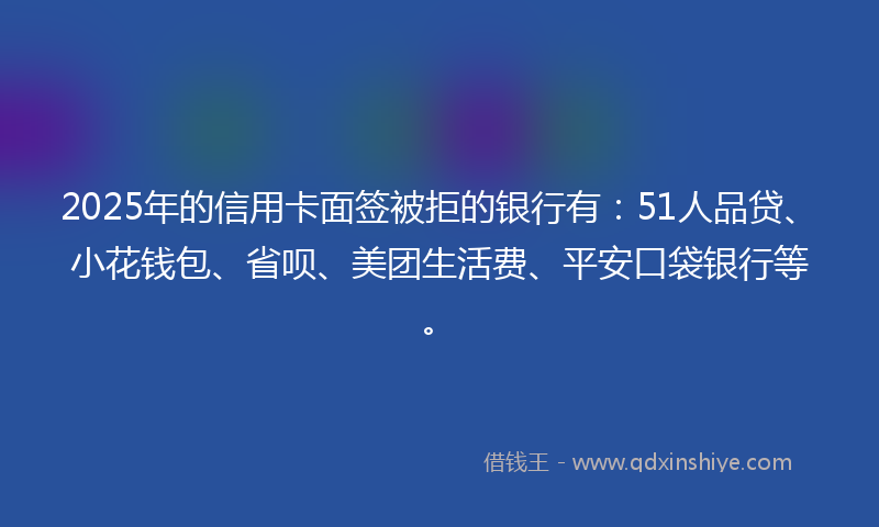 2025年的信用卡面签被拒的银行有：51人品贷、小花钱包、省呗、美团生活费、平安口袋银行等。
