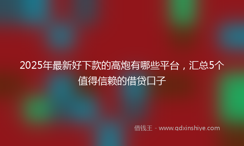 2025年最新好下款的高炮有哪些平台，汇总5个值得信赖的借贷口子