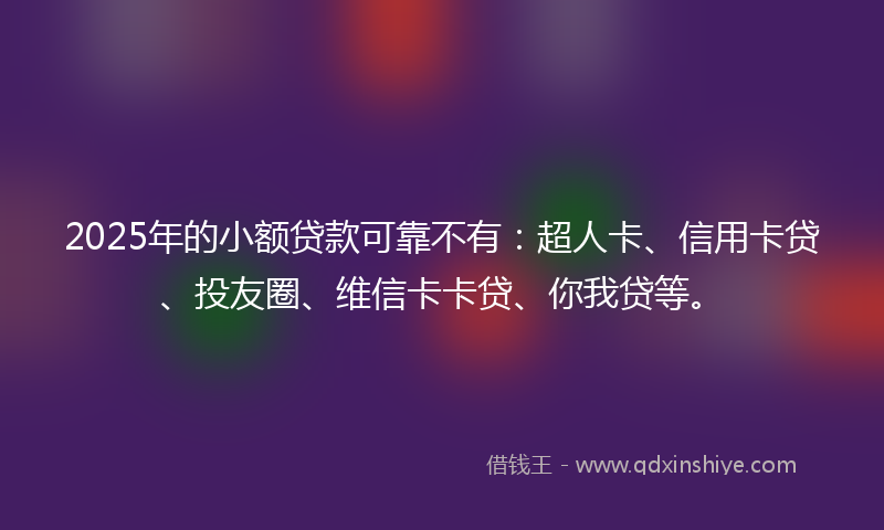 2025年的小额贷款可靠不有：超人卡、信用卡贷、投友圈、维信卡卡贷、你我贷等。