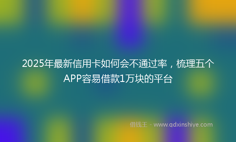 2025年最新信用卡如何会不通过率，梳理五个APP容易借款1万块的平台