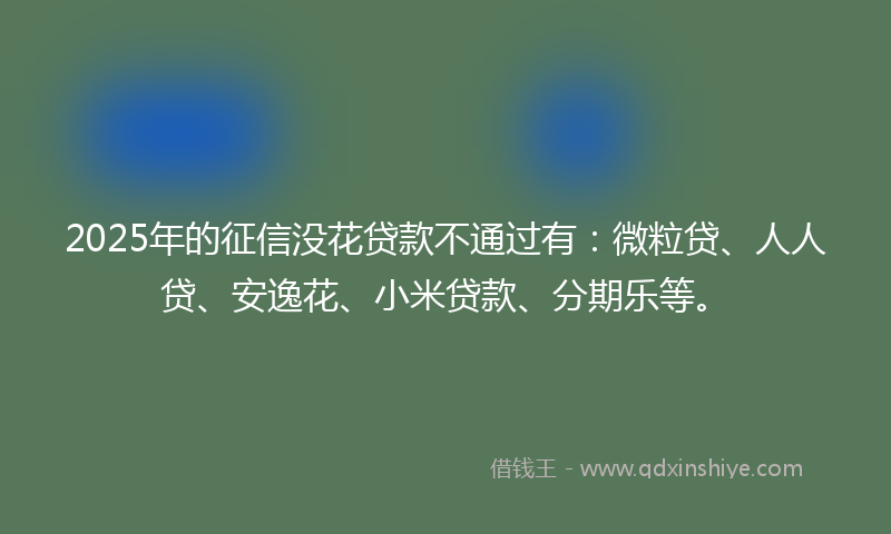 2025年的征信没花贷款不通过有：微粒贷、人人贷、安逸花、小米贷款、分期乐等。