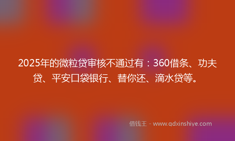 2025年的微粒贷审核不通过有：360借条、功夫贷、平安口袋银行、替你还、滴水贷等。
