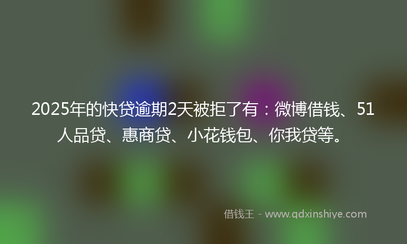 2025年的快贷逾期2天被拒了有：微博借钱、51人品贷、惠商贷、小花钱包、你我贷等。