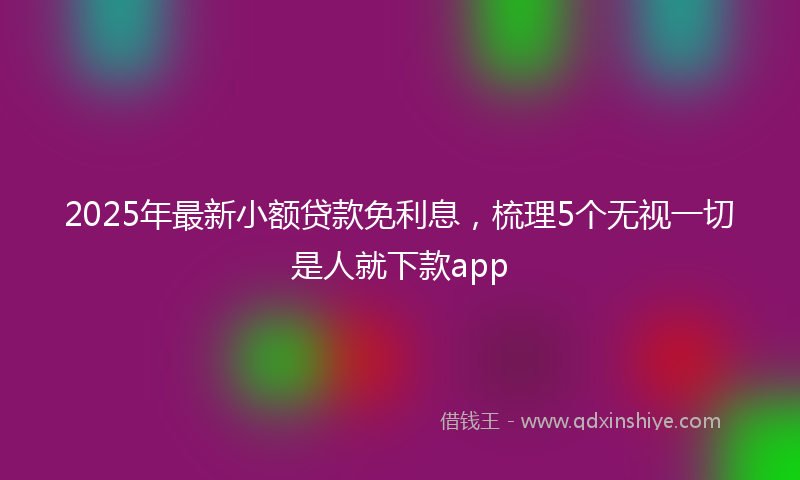 2025年最新小额贷款免利息，梳理5个无视一切是人就下款app