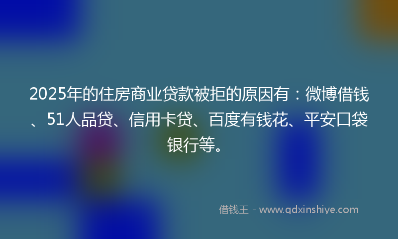 2025年的住房商业贷款被拒的原因有：微博借钱、51人品贷、信用卡贷、百度有钱花、平安口袋银行等。