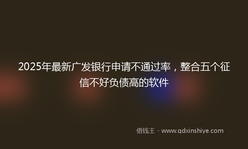 2025年最新广发银行申请不通过率，整合五个征信不好负债高的软件