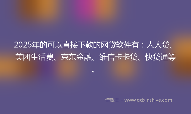 2025年的可以直接下款的网贷软件有：人人贷、美团生活费、京东金融、维信卡卡贷、快贷通等。
