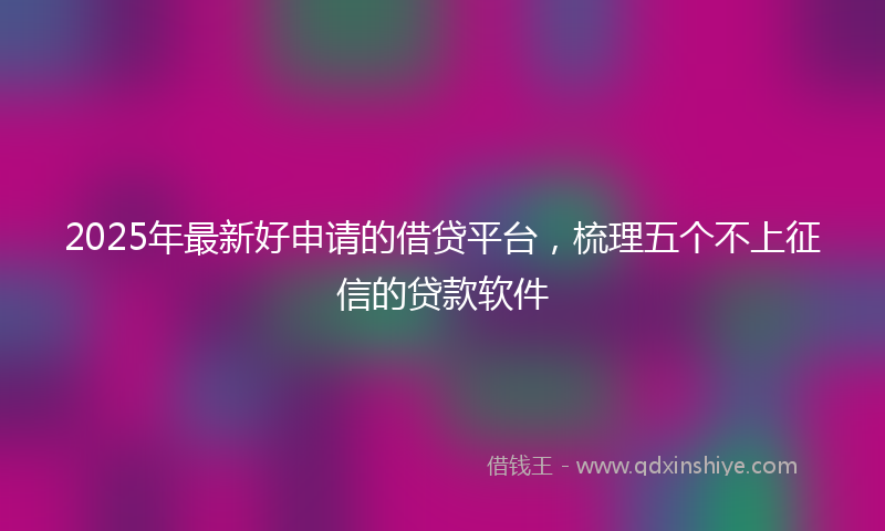 2025年最新好申请的借贷平台，梳理五个不上征信的贷款软件