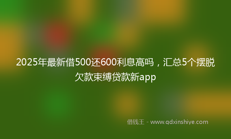 2025年最新借500还600利息高吗，汇总5个摆脱欠款束缚贷款新app