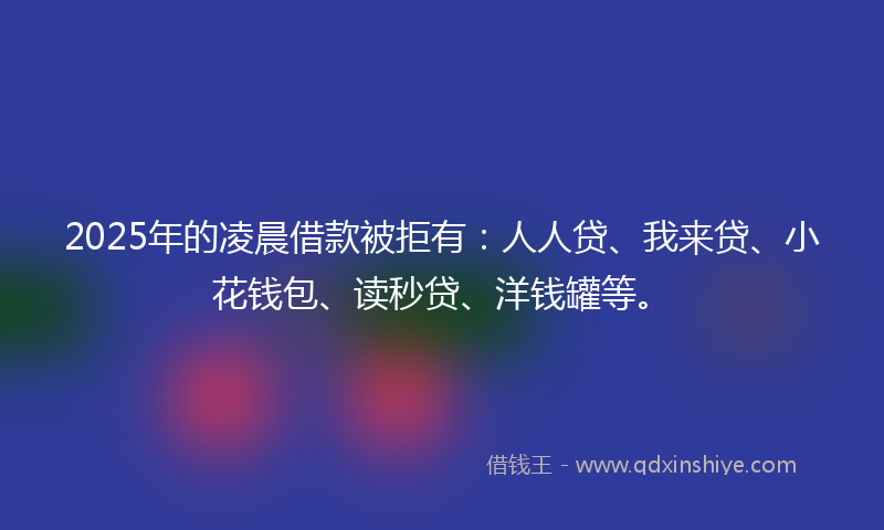 2025年的凌晨借款被拒有：人人贷、我来贷、小花钱包、读秒贷、洋钱罐等。