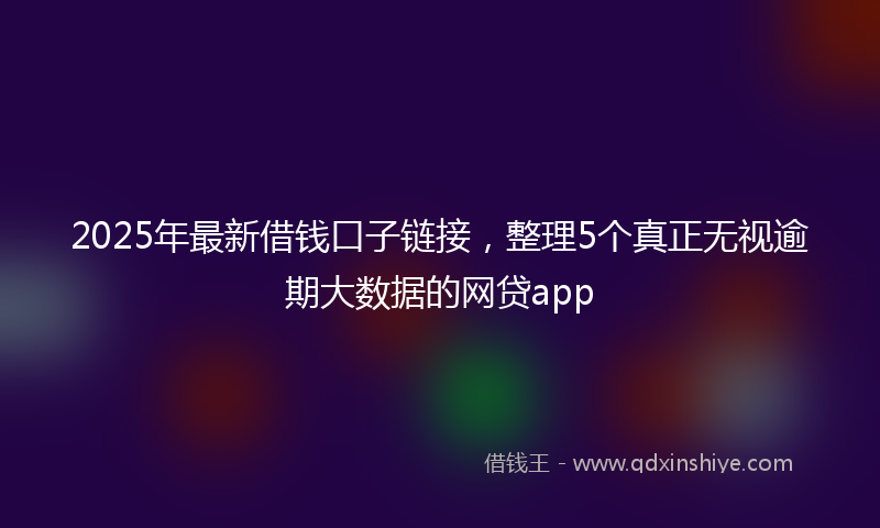 2025年最新借钱口子链接，整理5个真正无视逾期大数据的网贷app