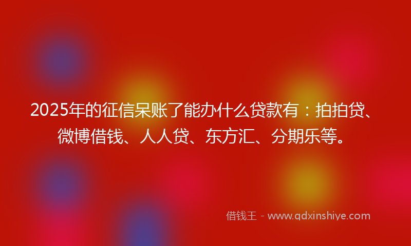 2025年的征信呆账了能办什么贷款有：拍拍贷、微博借钱、人人贷、东方汇、分期乐等。