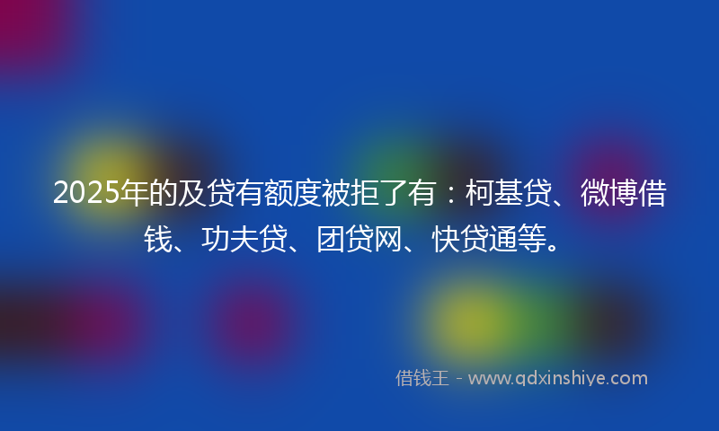2025年的及贷有额度被拒了有：柯基贷、微博借钱、功夫贷、团贷网、快贷通等。