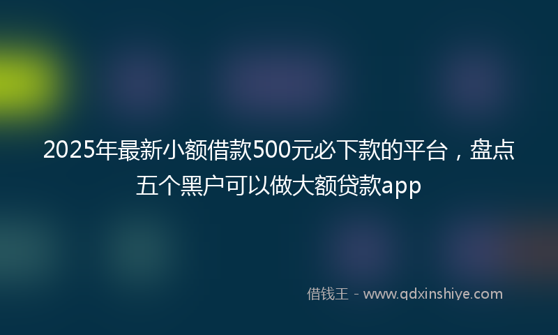 2025年最新小额借款500元必下款的平台，盘点五个黑户可以做大额贷款app