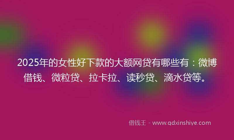 2025年的女性好下款的大额网贷有哪些有：微博借钱、微粒贷、拉卡拉、读秒贷、滴水贷等。