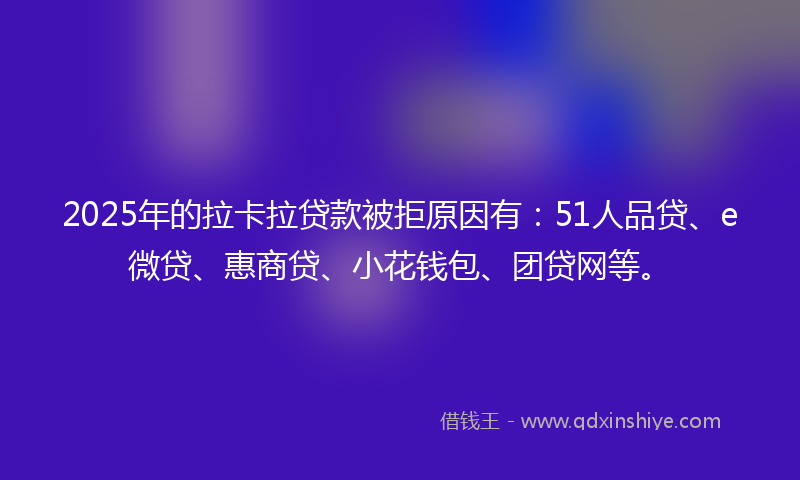 2025年的拉卡拉贷款被拒原因有：51人品贷、e微贷、惠商贷、小花钱包、团贷网等。