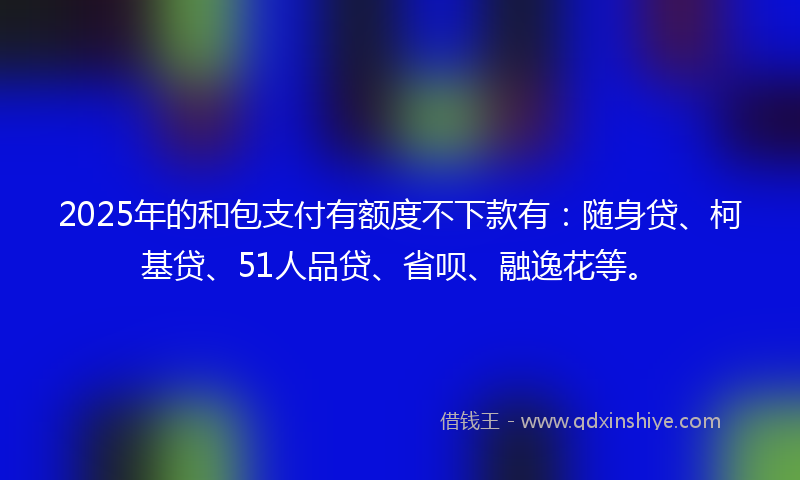 2025年的和包支付有额度不下款有：随身贷、柯基贷、51人品贷、省呗、融逸花等。