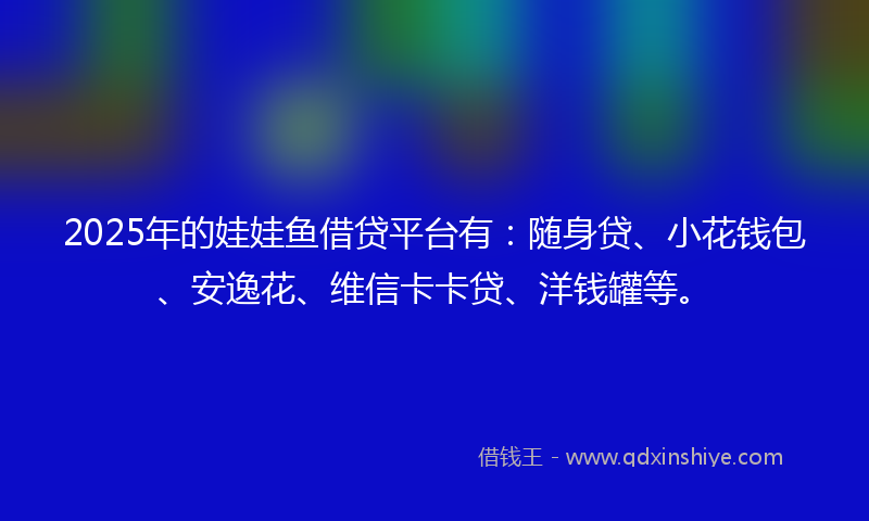 2025年的娃娃鱼借贷平台有：随身贷、小花钱包、安逸花、维信卡卡贷、洋钱罐等。