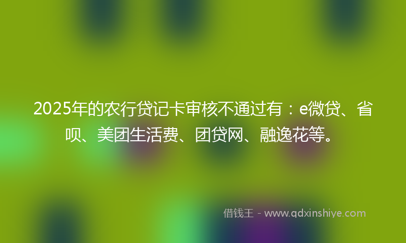 2025年的农行贷记卡审核不通过有：e微贷、省呗、美团生活费、团贷网、融逸花等。