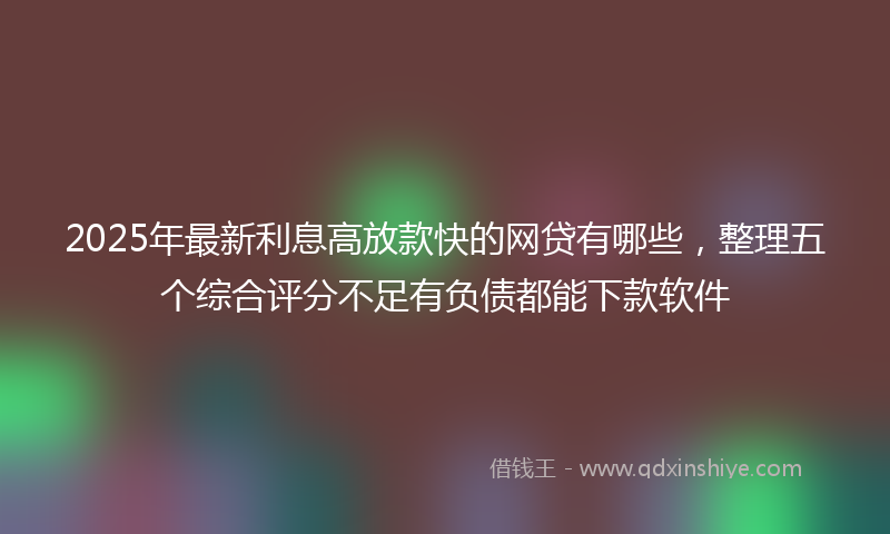 2025年最新利息高放款快的网贷有哪些，整理五个综合评分不足有负债都能下款软件