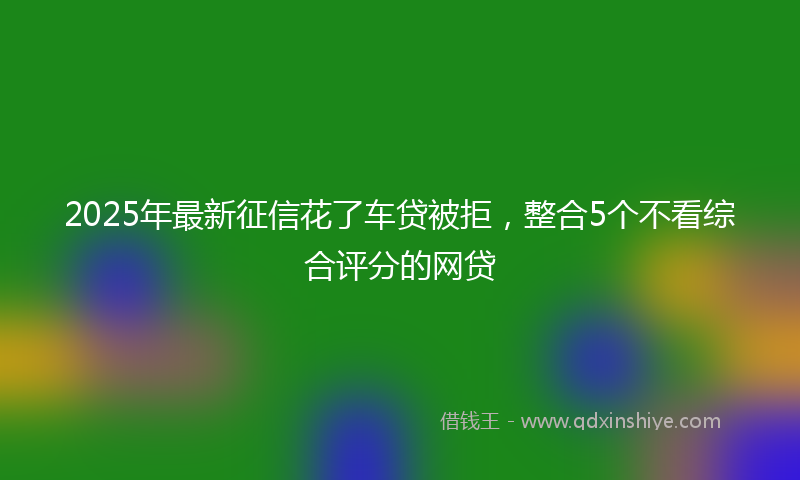 2025年最新征信花了车贷被拒，整合5个不看综合评分的网贷