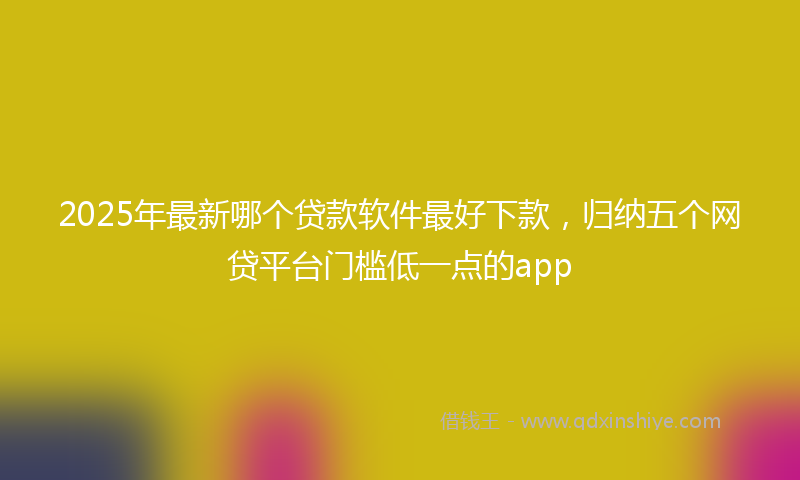 2025年最新哪个贷款软件最好下款，归纳五个网贷平台门槛低一点的app
