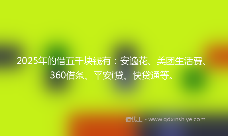 2025年的借五千块钱有：安逸花、美团生活费、360借条、平安i贷、快贷通等。