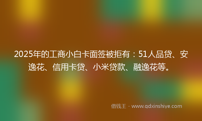 2025年的工商小白卡面签被拒有：51人品贷、安逸花、信用卡贷、小米贷款、融逸花等。