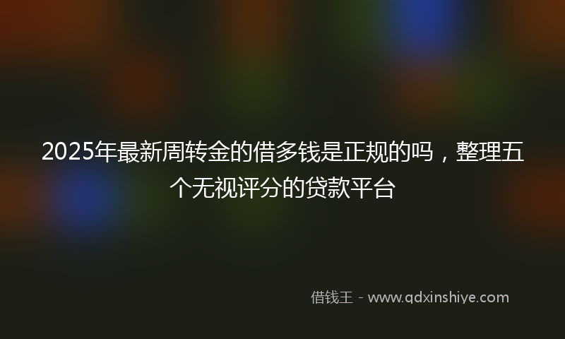 2025年最新周转金的借多钱是正规的吗，整理五个无视评分的贷款平台